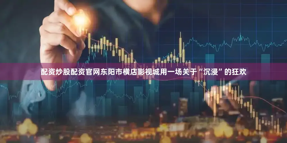 配资炒股配资官网东阳市横店影视城用一场关于“沉浸”的狂欢