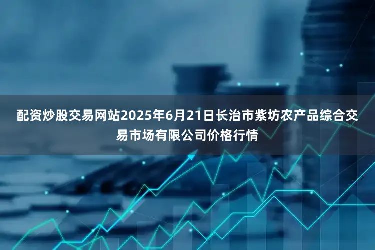 配资炒股交易网站2025年6月21日长治市紫坊农产品综合交易市场有限公司价格行情