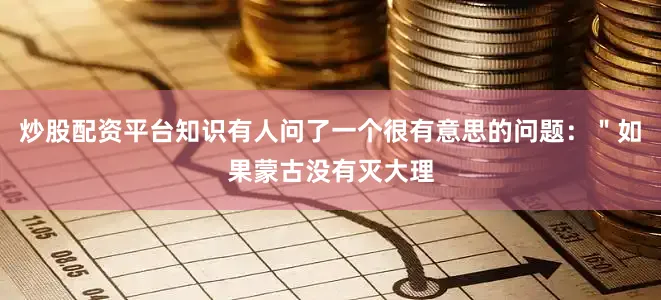 炒股配资平台知识有人问了一个很有意思的问题：＂如果蒙古没有灭大理