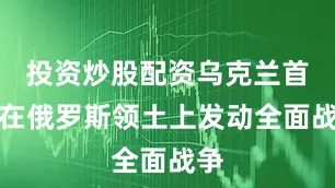 投资炒股配资乌克兰首次在俄罗斯领土上发动全面战争