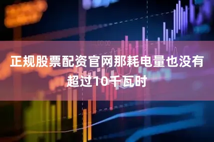 正规股票配资官网那耗电量也没有超过10千瓦时