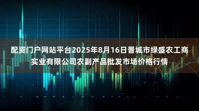 配资门户网站平台2025年8月16日晋城市绿盛农工商实业有限公司农副产品批发市场价格行情